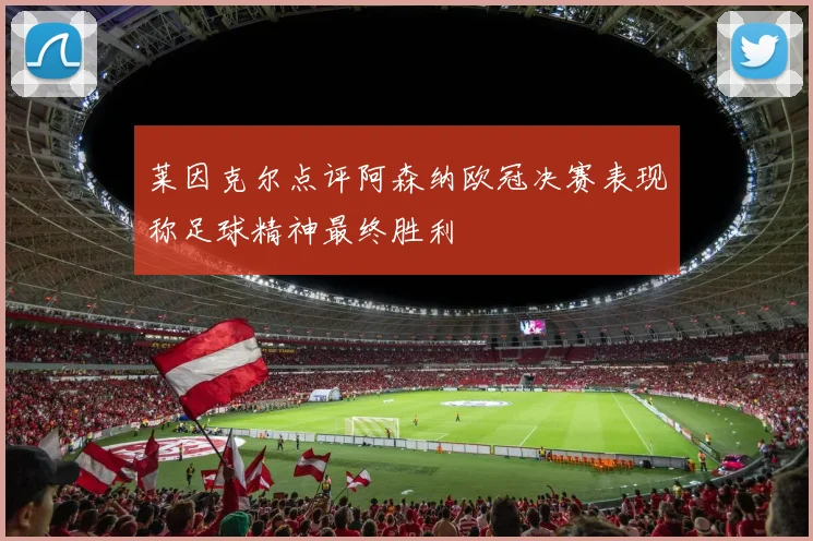 莱因克尔点评阿森纳欧冠决赛表现称足球精神最终胜利