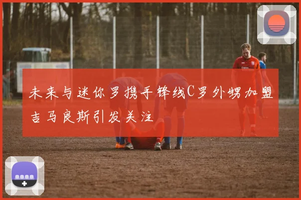 未来与迷你罗携手锋线C罗外甥加盟吉马良斯引发关注