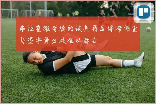 弗拉霍维奇续约谈判再度停滞佣金与签字费分歧难以弥合