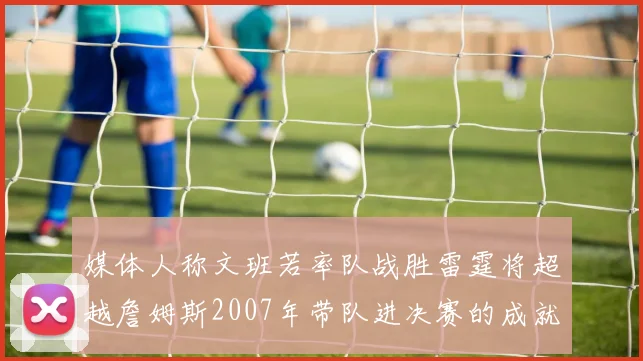 媒体人称文班若率队战胜雷霆将超越詹姆斯2007年带队进决赛的成就