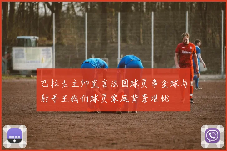 巴拉圭主帅直言法国球员争金球与射手王我们球员家庭背景堪忧