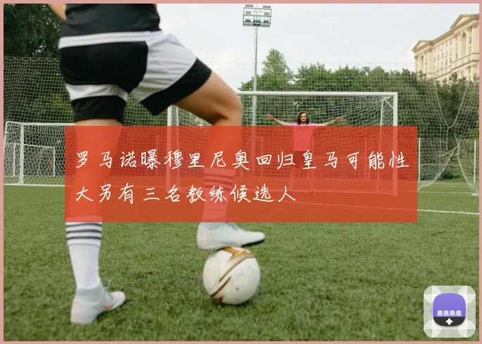 罗马诺曝穆里尼奥回归皇马可能性大另有三名教练候选人