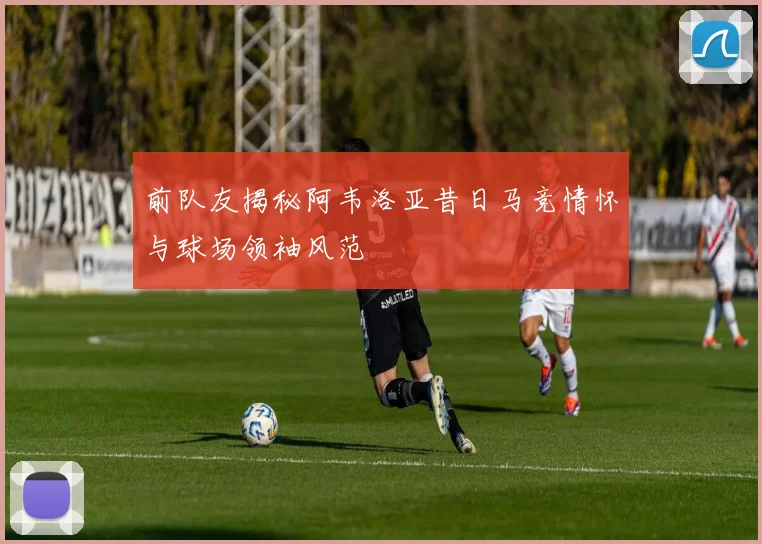 前队友揭秘阿韦洛亚昔日马竞情怀与球场领袖风范