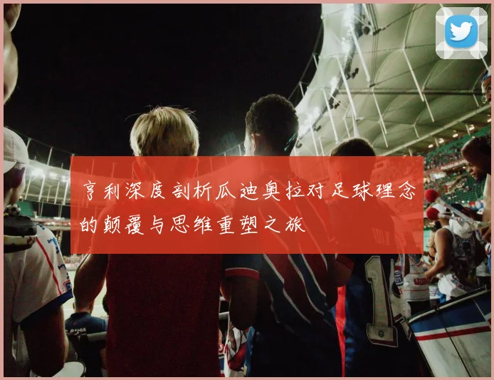 亨利深度剖析瓜迪奥拉对足球理念的颠覆与思维重塑之旅
