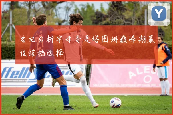 名记分析字母哥是塔图姆巅峰期最佳搭档选择