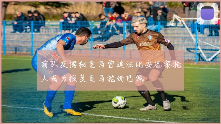 前队友揭秘皇马曾追法比安巴黎抢人或为报复皇马挖姆巴佩