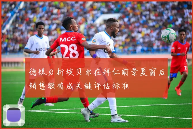 德媒分析埃贝尔在拜仁前景夏窗后销售额将成关键评估标准