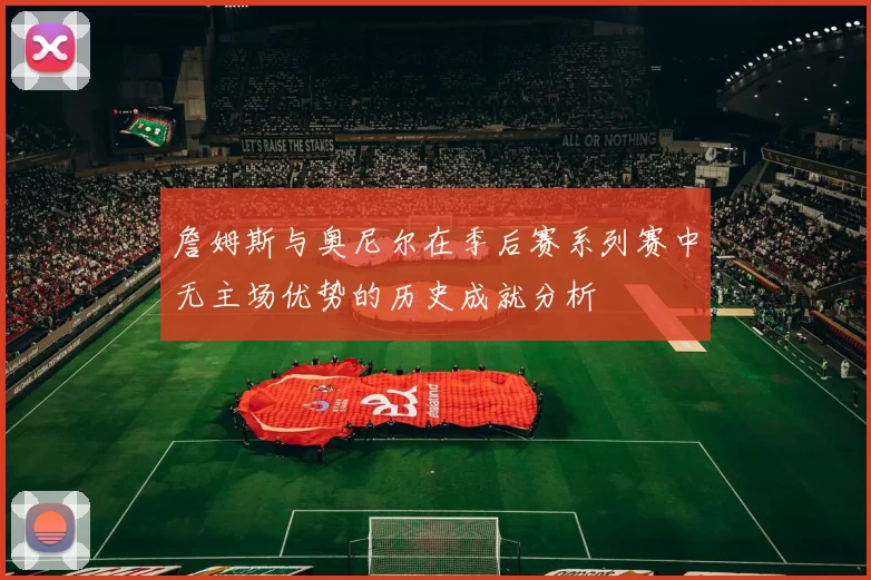 詹姆斯与奥尼尔在季后赛系列赛中无主场优势的历史成就分析