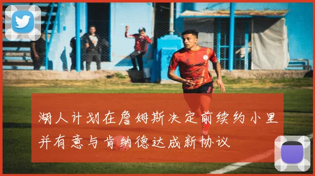 湖人计划在詹姆斯决定前续约小里并有意与肯纳德达成新协议