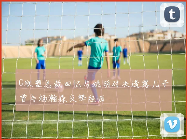 G联盟总裁回忆与姚明对决透露儿子曾与杨瀚森交锋经历